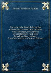 Die Juristische Personlichkeit Der Katholischen Kirche: Ihrer Institute Und Stiftungen, Sowie Deren Erwerbsfahigkeit Nach Dem Gemeinen, Bayerischen, . Franzosischen Recht (German Edition)