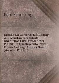 Urbano Da Cortona: Ein Beitrag Zur Kenntnis Der Schule Donatellos Und Der Sieneser Plastik Im Quattrocento, Nebst Einem Anhang: Andrea Guardi (German Edition)