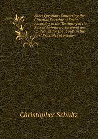 Short Questions Concerning the Christian Doctrine of Faith: According to the Testimony of the Sacred Scriptures, Answered and Confirmed. for the . Youth in the First Principles of Religion