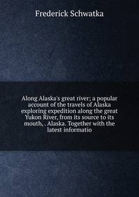 Along Alaska's great river; a popular account of the travels of Alaska exploring expedition along the great Yukon River, from its source to its mouth, . Alaska. Together with the latest informatio