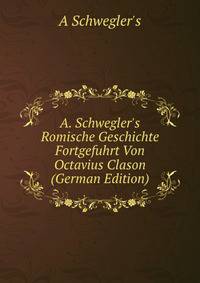 A. Schwegler's Romische Geschichte Fortgefuhrt Von Octavius Clason (German Edition)
