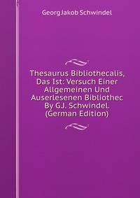 Thesaurus Bibliothecalis, Das Ist: Versuch Einer Allgemeinen Und Auserlesenen Bibliothec By G.J. Schwindel. (German Edition)
