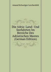 Die Adria: Land- Und Seefahrten Im Bereiche Des Adriatischen Meeres (German Edition)