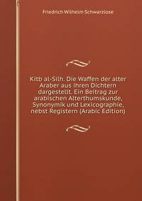 Kitb al-Silh. Die Waffen der alter Araber aus ihren Dichtern dargestellt. Ein Beitrag zur arabischen Alterthumskunde, Synonymik und Lexicographie, nebst Registern (Arabic Edition)