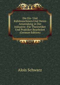 Die Eis- Und Kuhlmaschinen Und Deren Anwendung in Der Industrie: Fur Theoretiker Und Praktiker Bearbeitet (German Edition)