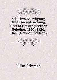 Schillers Beerdigung Und Die Aufsuchung Und Beisetzung Seiner Gebeine: 1805, 1826, 1827 (German Edition)