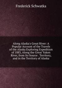 Along Alaska's Great River: A Popular Account of the Travels of the Alaska Exploring Expedition of 1883, Along the Great Yukon River, from Its Source . Territory, and in the Territory of Alaska