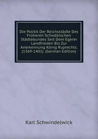 Die Politik Der Reichsstadte Des Fruheren Schwabischen Stadtebundes Seit Dem Egerer Landfrieden Bis Zur Anerkennung Konig Ruprechts. (1369-1401). (German Edition)