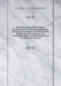 Erlauterung Fur Herrn Caspar Schwenckfeld, Und Die Zugethanen Seiner Lehre: Wegen Vielen Stucken, Beydes Aus Der Historie Und Theologie; Allen . Beabsichtiget Und Ve (German Edition)