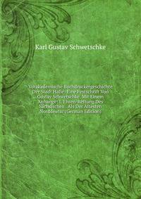 Vorakademische Buchdruckergeschichte Der Stadt Halle: Eine Festschrift Von Gustav Schwetschke. Mit Einem Anhange: I. Ehren-Rettung Des Sachsischen . Als Der Altesten Norddeutsc (German Edition)