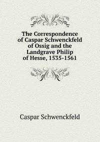 The Correspondence of Caspar Schwenckfeld of Ossig and the Landgrave Philip of Hesse, 1535-1561