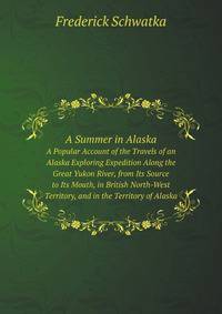 A Summer in Alaska. A Popular Account of the Travels of an Alaska Exploring Expedition Along the Great Yukon River, from Its Source to Its Mouth, in British North-West Territory, and in the Territory of Alaska