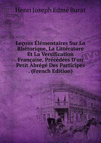Le?ons ?l?mentaires Sur La Rh?torique, La Litt?rature Et La Versification Fran?aise, Pr?c?d?es D'un Petit Abr?g? Des Participes . (French Edition)