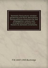 Domestic floriculture; window-gardening and floral decorations, being practical directions for the propagation, culture, and arrangement of plants and flowers as domestic ornaments