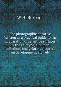 The photographic negative. Written as a practical guide to the preparation of sensitive surfaces by the calotype, albumen, collodion, and gelatin . chapters on development, etc., etc