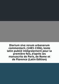 Diarium sive rerum urbanarum commentarii, (1483-1506), texte latin publi? int?gralement pour la premi?re fois, d'apr?s les manuscrits de Paris, de Rome et de Florence (Latin Edition)