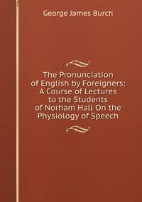 The Pronunciation of English by Foreigners: A Course of Lectures to the Students of Norham Hall On the Physiology of Speech