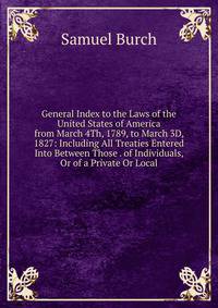 General Index to the Laws of the United States of America from March 4Th, 1789, to March 3D, 1827: Including All Treaties Entered Into Between Those . of Individuals, Or of a Private Or Local