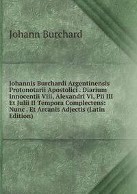 Johannis Burchardi Argentinensis Protonotarii Apostolici . Diarium Innocentii Viii, Alexandri Vi, Pii III Et Julii II Tempora Complectens: Nunc . Et Arcanis Adjectis (Latin Edition)