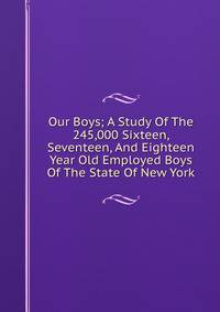 Our Boys; A Study Of The 245,000 Sixteen, Seventeen, And Eighteen Year Old Employed Boys Of The State Of New York