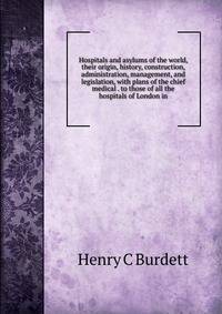 Hospitals and asylums of the world, their origin, history, construction, administration, management, and legislation, with plans of the chief medical . to those of all the hospitals of London in