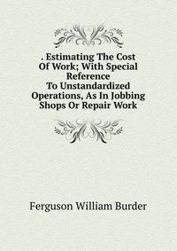 . Estimating The Cost Of Work; With Special Reference To Unstandardized Operations, As In Jobbing Shops Or Repair Work