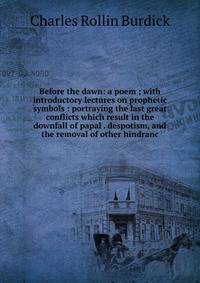 Before the dawn: a poem ; with introductory lectures on prophetic symbols : portraying the last great conflicts which result in the downfall of papal . despotism, and the removal of other hindranc