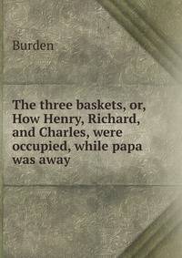 The three baskets, or, How Henry, Richard, and Charles, were occupied, while papa was away