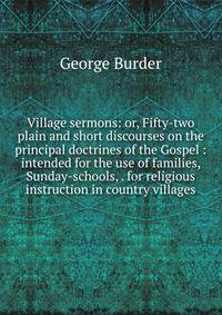 Village sermons: or, Fifty-two plain and short discourses on the principal doctrines of the Gospel : intended for the use of families, Sunday-schools, . for religious instruction in country villages