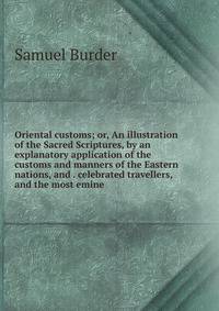 Oriental customs; or, An illustration of the Sacred Scriptures, by an explanatory application of the customs and manners of the Eastern nations, and . celebrated travellers, and the most emine