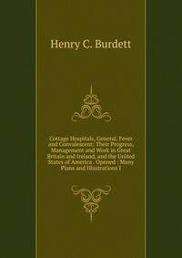 Cottage Hospitals, General, Fever and Convalescent: Their Progress, Management and Work in Great Britain and Ireland, and the United States of America . Opened : Many Plans and Illustrations I