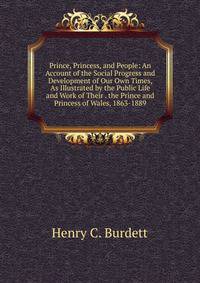 Prince, Princess, and People: An Account of the Social Progress and Development of Our Own Times, As Illustrated by the Public Life and Work of Their . the Prince and Princess of Wales, 1863-1889