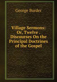 Village Sermons: Or, Twelve . Discourses On the Principal Doctrines of the Gospel