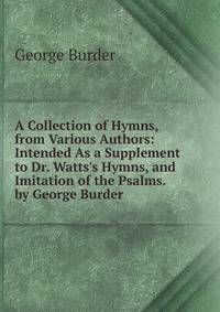 A Collection of Hymns, from Various Authors: Intended As a Supplement to Dr. Watts's Hymns, and Imitation of the Psalms. by George Burder