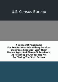 A Census Of Pensioners For Revolutionary Or Military Services electronic Resource: With Their Names, Ages, And Places Of Residence, As Returned By . Under The Act For Taking The Sixth Census