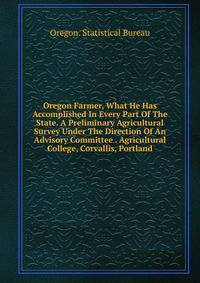 Oregon Farmer, What He Has Accomplished In Every Part Of The State. A Preliminary Agricultural Survey Under The Direction Of An Advisory Committee . Agricultural College, Corvallis, Portland