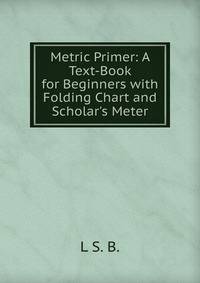 Metric Primer: A Text-Book for Beginners with Folding Chart and Scholar's Meter