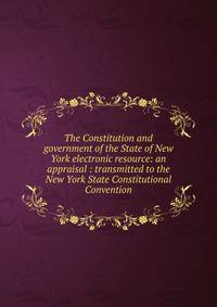 The Constitution and government of the State of New York electronic resource: an appraisal : transmitted to the New York State Constitutional Convention