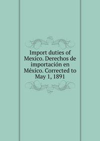 Import duties of Mexico. Derechos de importacion en Mexico. Corrected to May 1, 1891