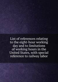 List of references relating to the eight-hour working day and to limitations of working hours in the United States, with special reference to railway labor