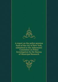 A report on the police pension fund of the city of New York, submitted to the Aldermanic Committee on Police Investigation by the Bureau of Municipal Research