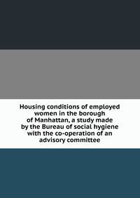 Housing conditions of employed women in the borough of Manhattan, a study made by the Bureau of social hygiene with the co-operation of an advisory committee