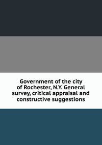 Government of the city of Rochester, N.Y. General survey, critical appraisal and constructive suggestions