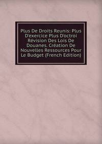 Plus De Droits Reunis: Plus D'exercice Plus D'octroi R?vision Des Lois De Douanes. Cr?ation De Nouvelles Ressources Pour Le Budget (French Edition)