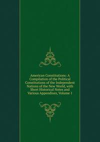 American Constitutions: A Compilation of the Political Constitutions of the Independent Nations of the New World, with Short Historical Notes and Various Appendixes, Volume 1