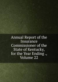 Annual Report of the Insurance Commissioner of the State of Kentucky, for the Year Ending ., Volume 22