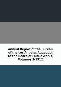 Annual Report of the Bureau of the Los Angeles Aqueduct to the Board of Public Works, Volumes 3-1912