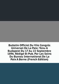 Bulletin Officiel Du Viie Congres Universel De La Paix: Tenu A Budapest Du 17 Au 22 Septembre 1896. Redige Et Pub. Par Les Soins Du Bureau International De La Paix A Berne (French Edition)