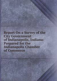 Report On a Survey of the City Government of Indianapolis, Indiana: Prepared for the Indianapolis Chamber of Commerce
