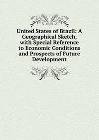 United States of Brazil: A Geographical Sketch, with Special Reference to Economic Conditions and Prospects of Future Development